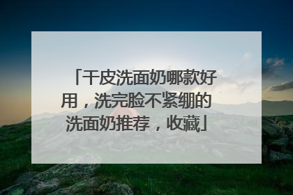 干皮洗面奶哪款好用，洗完脸不紧绷的洗面奶推荐，收藏