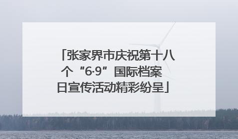张家界市庆祝第十八个“6·9”国际档案日宣传活动精彩纷呈