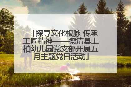探寻文化根脉 传承工匠精神——德清县上柏幼儿园党支部开展五月主题党日活动