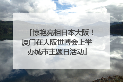 惊艳亮相日本大阪！厦门在大阪世博会上举办城市主题日活动