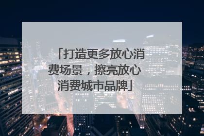 打造更多放心消费场景，擦亮放心消费城市品牌