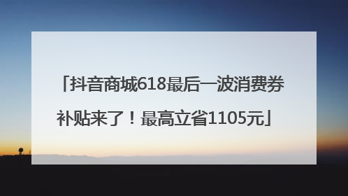 抖音商城618最后一波消费券补贴来了！最高立省1105元