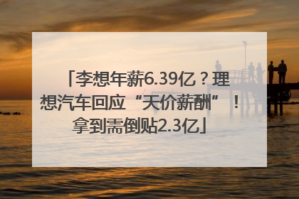 李想年薪6.39亿？理想汽车回应“天价薪酬”！拿到需倒贴2.3亿