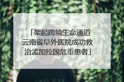 架起跨境生命通道 云南省阜外医院成功救治孟加拉国危重患者