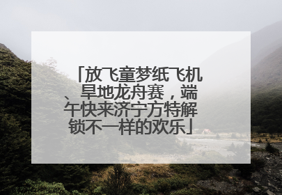放飞童梦纸飞机、旱地龙舟赛，端午快来济宁方特解锁不一样的欢乐