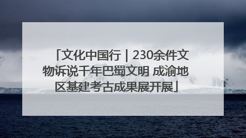文化中国行｜230余件文物诉说千年巴蜀文明 成渝地区基建考古成果展开展