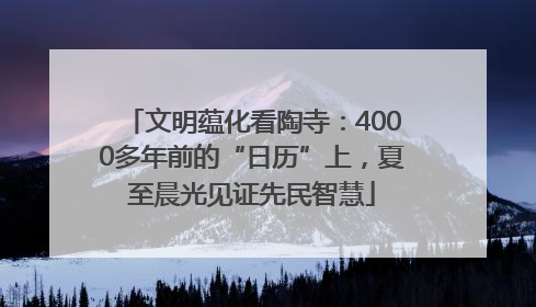 文明蕴化看陶寺：4000多年前的“日历”上，夏至晨光见证先民智慧