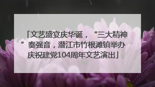 文艺盛宴庆华诞，“三大精神”奏强音，潜江市竹根滩镇举办庆祝建党104周年文艺演出