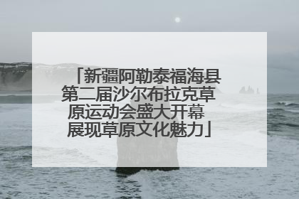新疆阿勒泰福海县第二届沙尔布拉克草原运动会盛大开幕 展现草原文化魅力