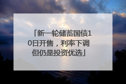 新一轮储蓄国债10日开售，利率下调但仍是投资优选