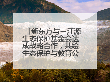新东方与三江源生态保护基金会达成战略合作，共绘生态保护与教育公益新蓝图