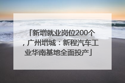 新增就业岗位200个，广州增城：新程汽车工业华南基地全面投产
