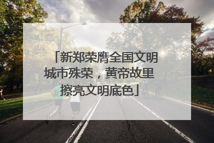 新郑荣膺全国文明城市殊荣,黄帝故里擦亮文明底色