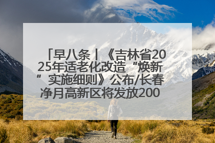 早八条丨《吉林省2025年适老化改造“焕新”实施细则》公布/长春净月高新区将发放200万元汽车消费券！