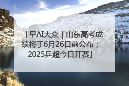 早AI大众｜山东高考成绩将于6月26日前公布；2025乒超今日开赛