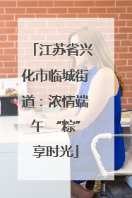 江苏省兴化市临城街道：浓情端午 “粽”享时光