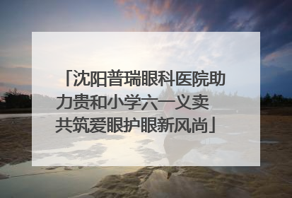 沈阳普瑞眼科医院助力贵和小学六一义卖 共筑爱眼护眼新风尚