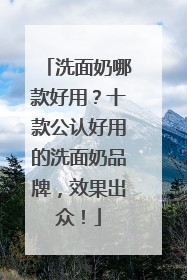 洗面奶哪款好用？十款公认好用的洗面奶品牌，效果出众！