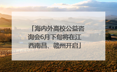 海内外高校公益咨询会6月下旬将在江西南昌、赣州开启