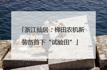 浙江仙居：梯田农机新装备首下“试验田”