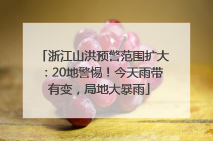 浙江山洪预警范围扩大：20地警惕！今天雨带有变，局地大暴雨