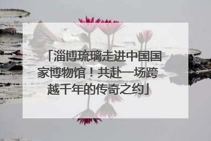 淄博琉璃走进中国国家博物馆！共赴一场跨越千年的传奇之约