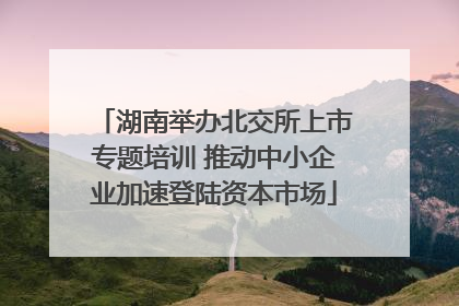 湖南举办北交所上市专题培训 推动中小企业加速登陆资本市场