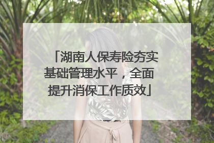 湖南人保寿险夯实基础管理水平，全面提升消保工作质效