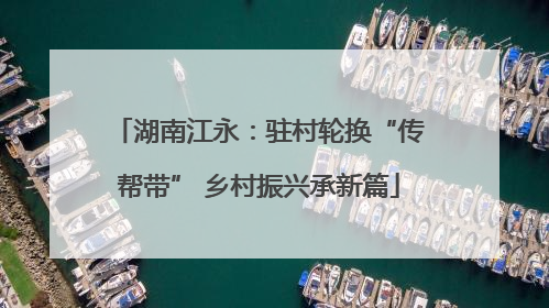 湖南江永：驻村轮换“传帮带” 乡村振兴承新篇