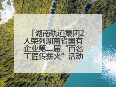 湖南轨道集团2人荣列湖南省国有企业第二届“百名工匠传薪火”活动“国企工匠”人才宣传名单