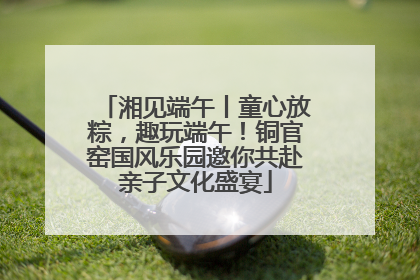 湘见端午丨童心放粽，趣玩端午！铜官窑国风乐园邀你共赴亲子文化盛宴