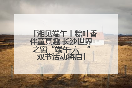 湘见端午丨粽叶香伴童真趣 长沙世界之窗“端午·六一”双节活动将启