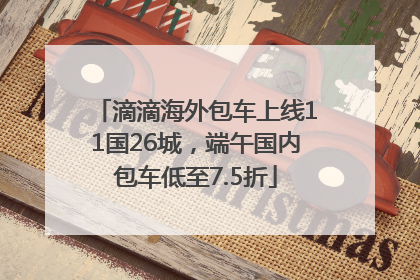 滴滴海外包车上线11国26城，端午国内包车低至7.5折