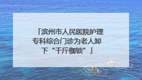 滨州市人民医院护理专科综合门诊为老人卸下“千斤枷锁”