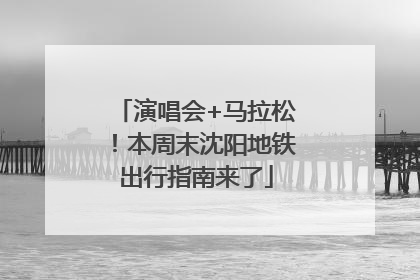 演唱会+马拉松！本周末沈阳地铁出行指南来了