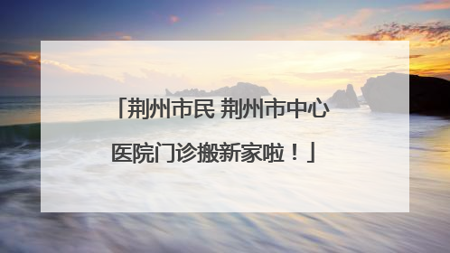 荆州市民 荆州市中心医院门诊搬新家啦！