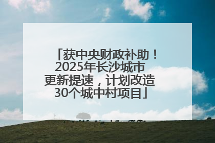 获中央财政补助！2025年长沙城市更新提速，计划改造30个城中村项目