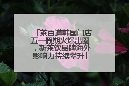 茶百道韩国门店五一假期火爆出圈，新茶饮品牌海外影响力持续攀升
