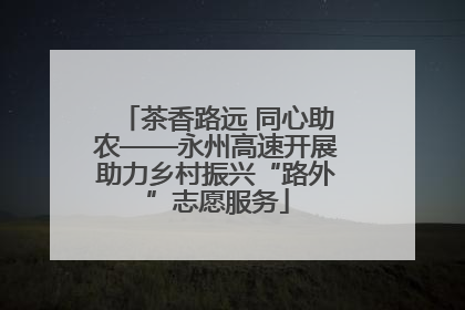 茶香路远 同心助农——永州高速开展助力乡村振兴“路外”志愿服务