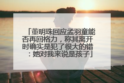 董明珠回应孟羽童能否再回格力，称其离开时确实是犯了很大的错：她对我来说是孩子