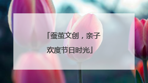 蚕茧文创，亲子欢度节日时光