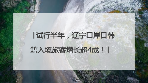 试行半年，辽宁口岸日韩籍入境旅客增长超4成！