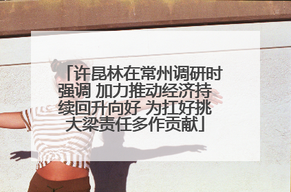 许昆林在常州调研时强调 加力推动经济持续回升向好 为扛好挑大梁责任多作贡献