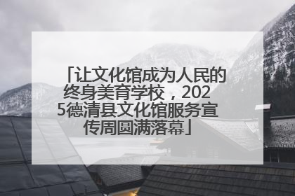 让文化馆成为人民的终身美育学校，2025德清县文化馆服务宣传周圆满落幕