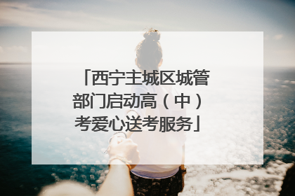 西宁主城区城管部门启动高（中）考爱心送考服务
