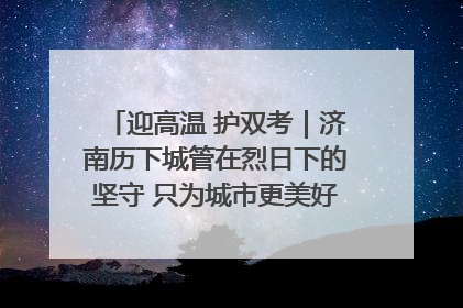 迎高温 护双考｜济南历下城管在烈日下的坚守 只为城市更美好 学子更安心