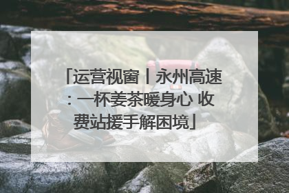 运营视窗丨永州高速：一杯姜茶暖身心 收费站援手解困境