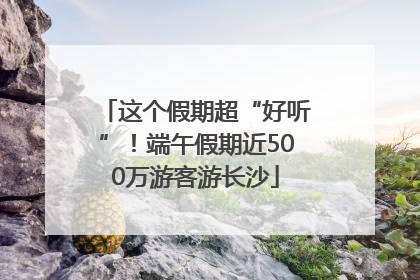 这个假期超“好听”！端午假期近500万游客游长沙