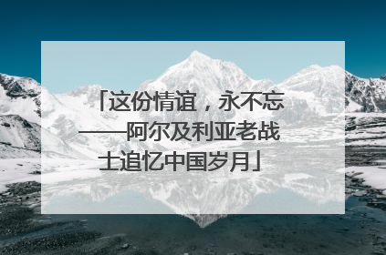 这份情谊，永不忘——阿尔及利亚老战士追忆中国岁月