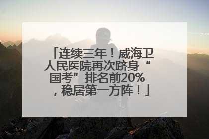 连续三年！威海卫人民医院再次跻身“国考”排名前20%，稳居第一方阵！